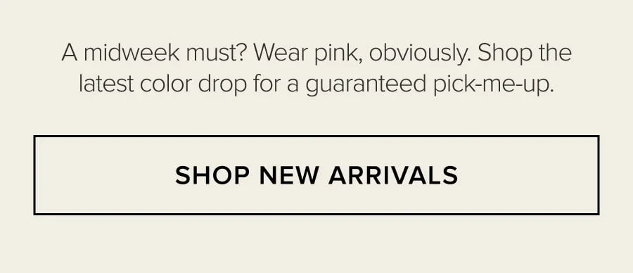 A MIDWEEK MUST? WEAR PINK, OBVIOUSLY. SHOP THE LATEST COLOR DROP FOR GUARANTEED PICK-ME UP. SHOP NEW ARRIVALS
