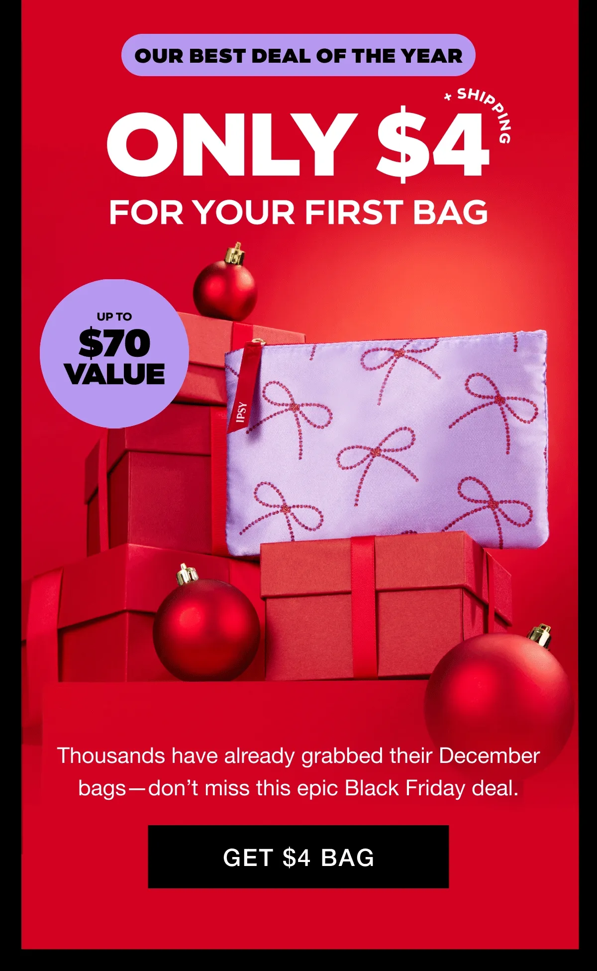 OUR BEST DEAL OF THE YEAR - ONLY $4 + SHIPPING FOR YOUR FIRST BAG - 5 PRODUCTS UP TO $70 VALUE. Thousands have already grabbed their December bags--don't miss this epic Black Friday deal. GET $4 BAG