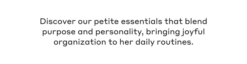 Discover our petite essentials that blend purpose and personality, bringing joyful organization to her daily routines.