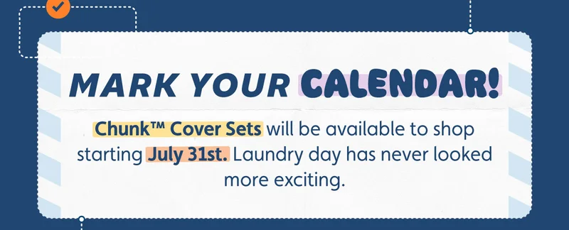 Mark your calendar! Chunk™ Cover Sets will be available to shop starting July 31st. Laundry day has never looked more exciting.
