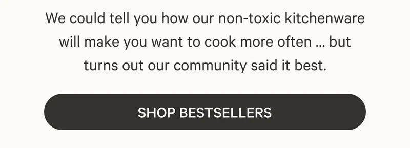 We could tell you how our non-toxic kitchenware will make you want to cook more often … but turns out our community said it best. Shop Bestsellers