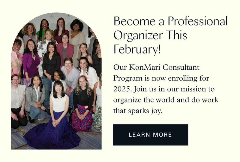 Become a Professional Organizer This February! Our KonMari Consultant Program is now enrolling for 2025. Join us in our mission to organize the world and do work that sparks joy. Learn More