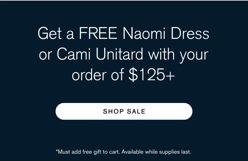 Get a FREE Naomi Dress or Cami Unitard with your order of $125+ [ SHOP SALE ] Must add free gift to cart. Available while supplies last.