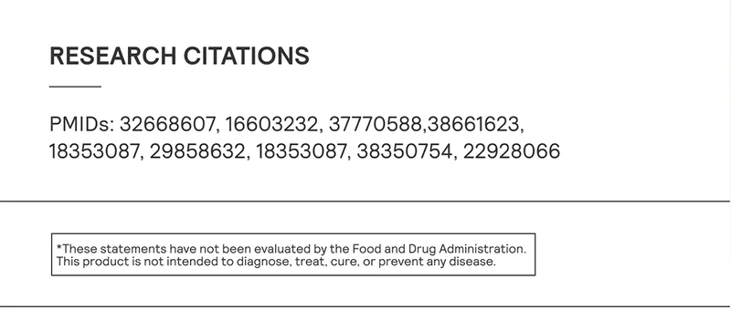 Research Citations: PMIDs: 32668607, 16603232, 37770588,38661623, 18353087, 29858632, 18353087, 38350754, 22928066  *These statements have not been evaluated by the Food and Drug Administration. This product is not intended to diagnose, treat, cure, or prevent any disease.