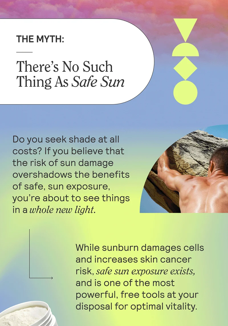THE MYTH: There’s No Such Thing As Safe Sun  Do you seek shade at all costs? If you believe that the risk of sun damage overshadows the benefits of safe, sun exposure, you’re about to see things in a whole new light.   While sunburn damages cells and increases skin cancer risk, safe sun exposure exists, and is one of the most powerful, free tools at your disposal for optimal vitality.