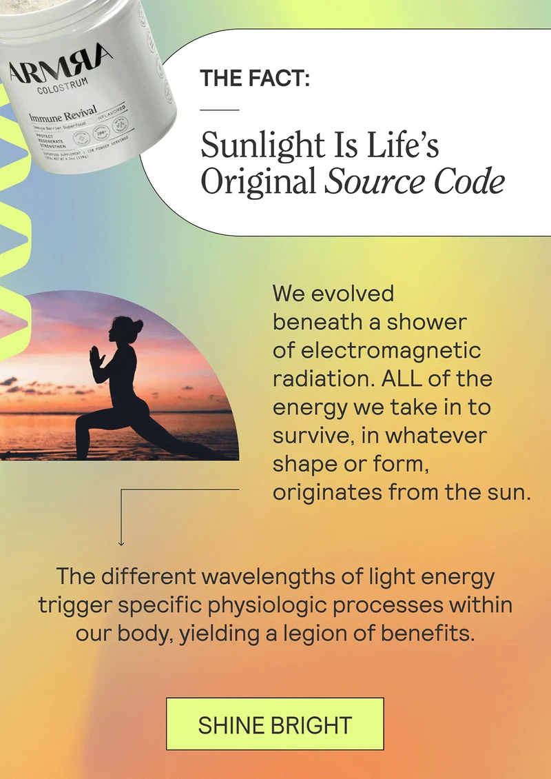 THE FACT: Sunlight Is Life’s Original Source Code  We evolved beneath a shower of electromagnetic radiation. ALL of the energy we take in to survive, in whatever shape or form, originates from the sun.    The different wavelengths of light energy trigger specific physiologic processes within our body, such that the direct health benefits of sunlight are legion: