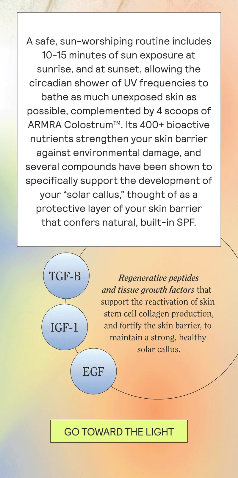 A safe, sun-worshiping routine includes 10-15 minutes of sun exposure at sunrise, and at sunset, allowing the circadian shower of UV frequencies to bathe as much unexposed skin as possible, complemented by 4 scoops of ARMRA Colostrum™. Its 400+ bioactive nutrients strengthen your skin barrier against environmental damage, and several compounds have been shown to specifically support the development of your “solar callus,” thought of as a protective layer of your skin barrier that confers natural, built-in SPF.