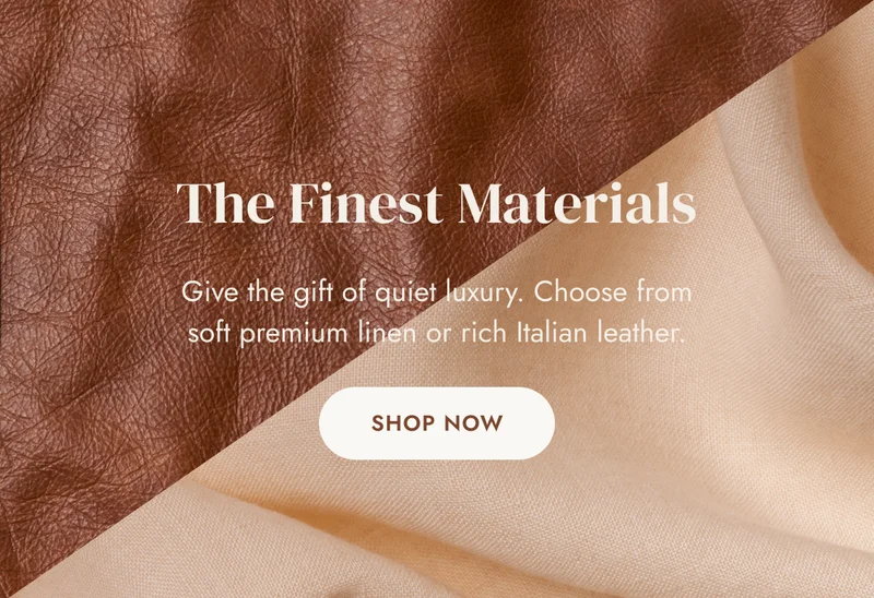 The Finest Materials Give the gift of quiet luxury. Choose from soft premium linen or rich Italian leather. SHOP NOW