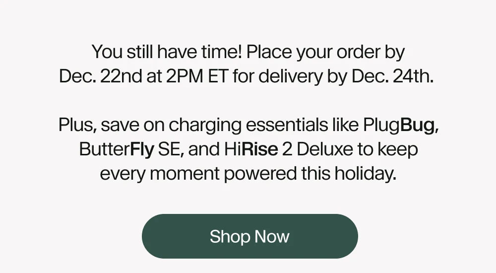 You still have time! Place your order by Dec. 22nd at 2PM ET for delivery by Dec. 24th.   Plus, save on charging essentials like PlugBug, ButterFly SE, and HiRise 2 Deluxe to keep every moment powered this holiday.