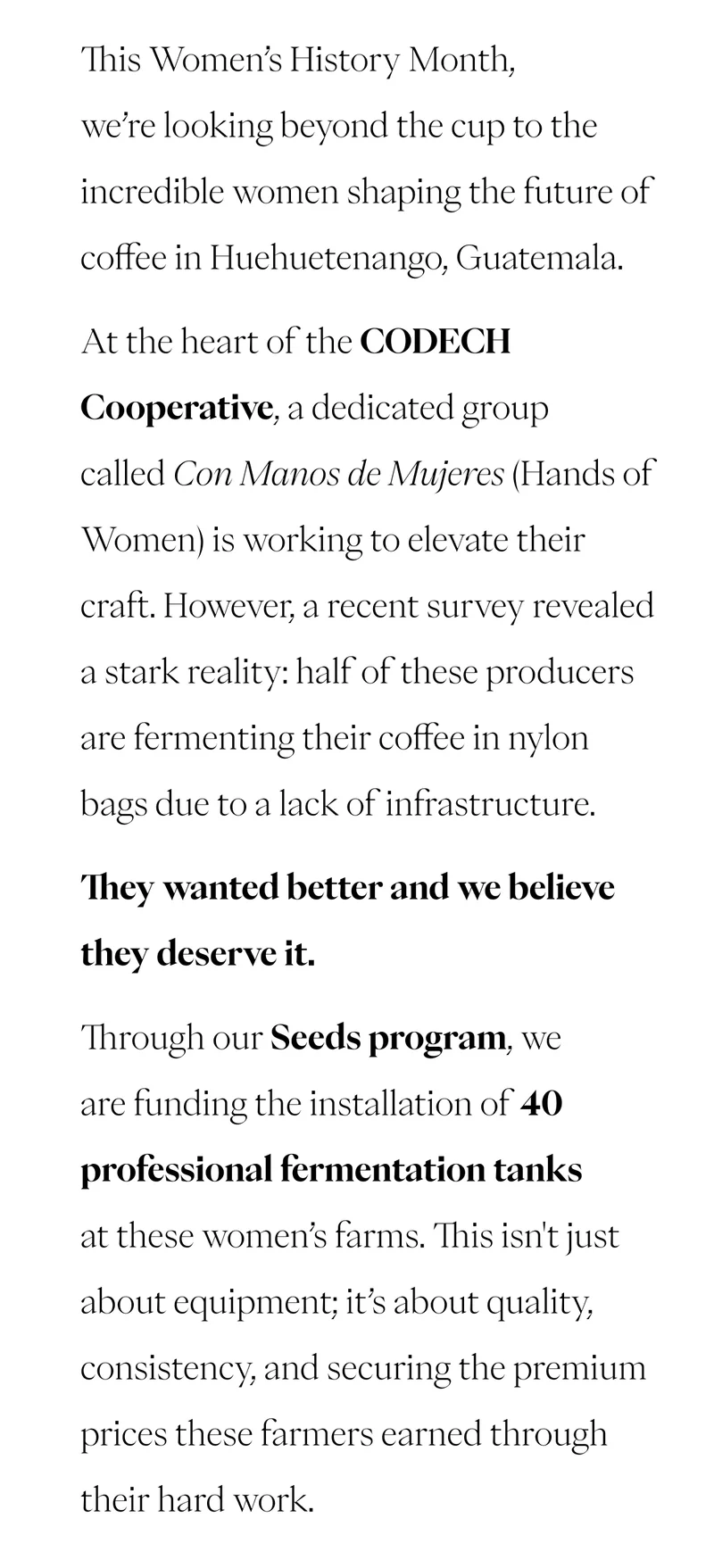 This Women’s Day, we’re looking beyond the cup to the incredible women shaping the future of coffee in Huehuetenango, Guatemala. At the heart of the CODECH Cooperative, a dedicated group called Con Manos de Mujeres (Hands of Women) is working to elevate their craft. However, a recent survey revealed a stark reality: half of these producers are fermenting their coffee in nylon bags due to a lack of infrastructure. They wanted better and we believe they deserve it. Through our Seeds program, we are funding the installation of 40 professional fermentation tanks at these women’s farms. This isn't just about equipment; it’s about quality, consistency, and securing the premium prices these farmers earned through their hard work. CTA: READ MORE This Women’s Day, we’re looking beyond the cup to the incredible women shaping the future of coffee in Huehuetenango, Guatemala. At the heart of the CODECH Cooperative, a dedicated group called Con Manos de Mujeres (Hands of Women) is working to elevate their craft. However, a recent survey revealed a stark reality: half of these producers are fermenting their coffee in nylon bags due to a lack of infrastructure. They wanted better and we believe they deserve it. Through our Seeds program, we are funding the installation of 40 professional fermentation tanks at these women’s farms. This isn't just about equipment; it’s about quality, consistency, and securing the premium prices these farmers earned through their hard work. CTA: READ MORE