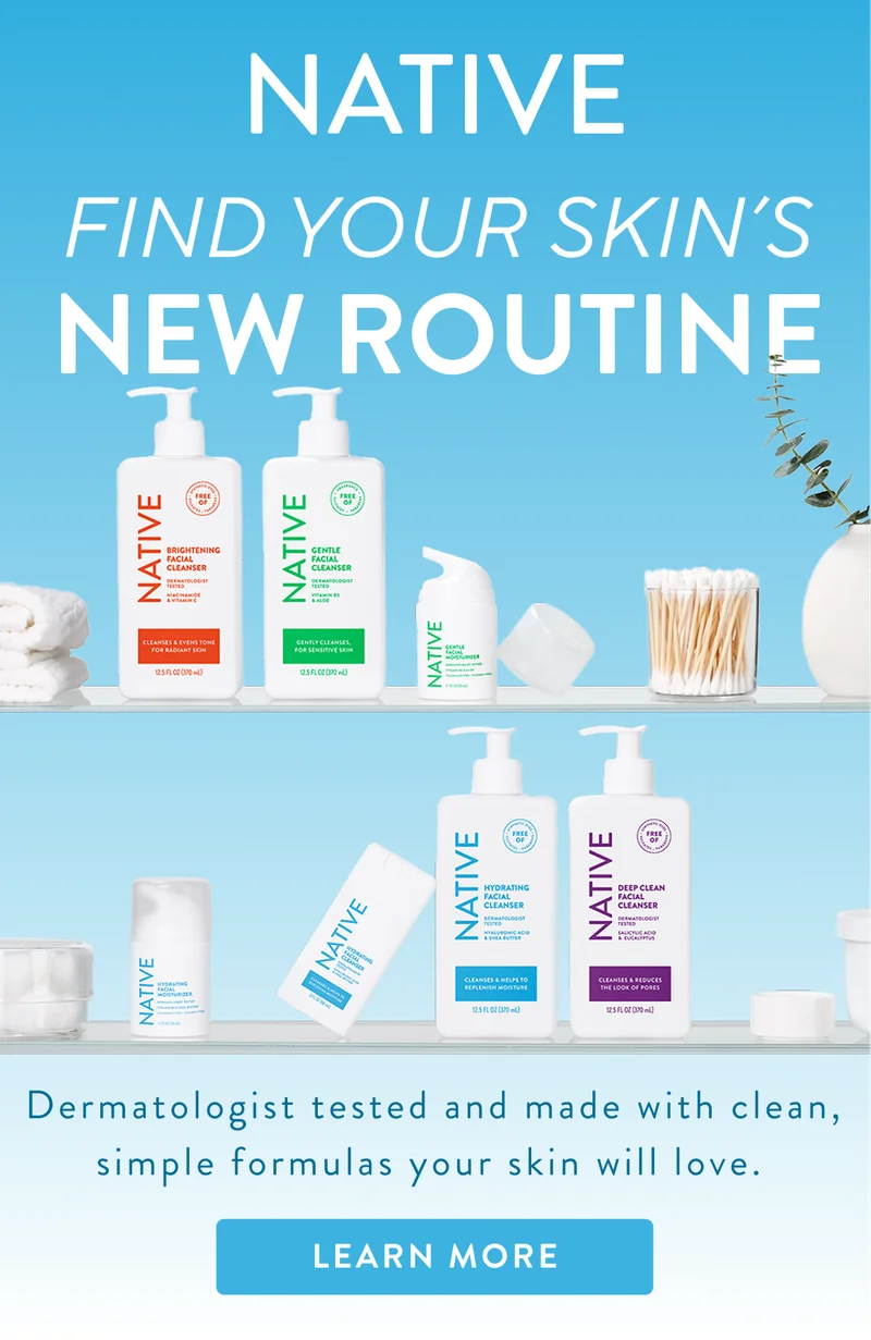 Native find your skin's new routine. Dermatologist tested and made with clean, simple formulas your skin will love.  Learn more.