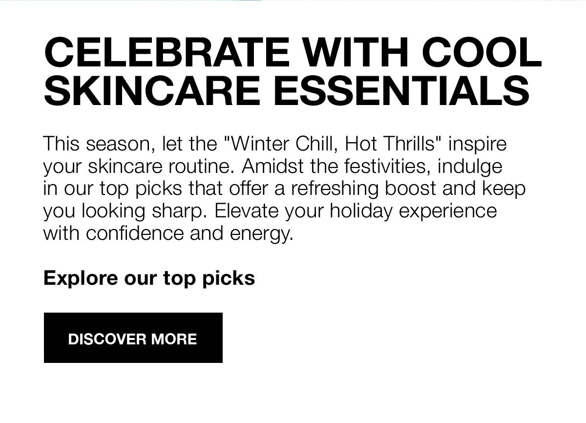 CELEBRATE WITH COOL SKINCARE ESSENTIALS | This season, let the Winter Chill, Got Thrills inspire your skincare routine. Amidst the festivities, indulge in our top picks that offer a refreshing boost and keep you looking sharp. Elevate your holiday experience with confidence and energy. | Explore our top picks | Discover More