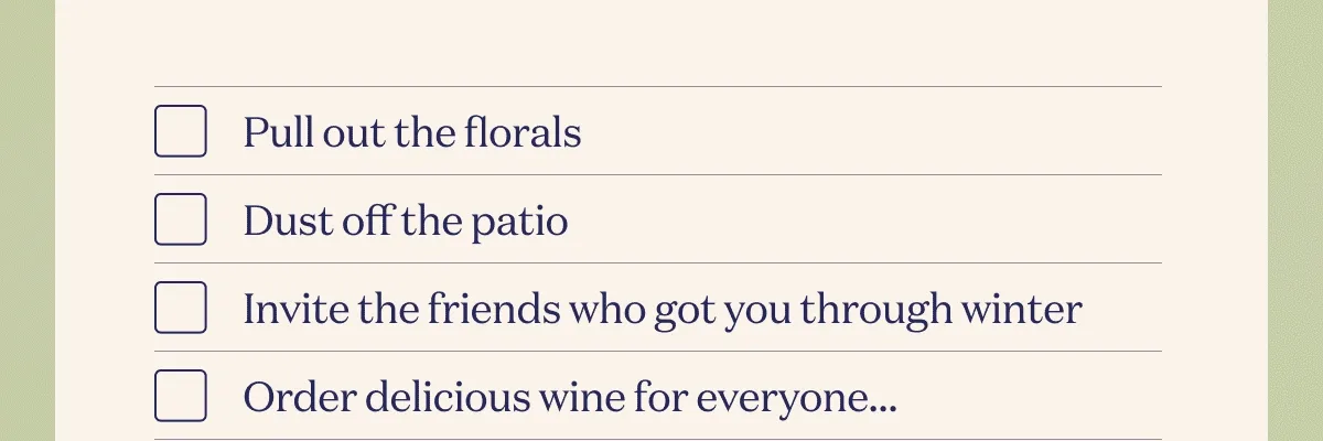 Pull out the florals  Dust off the patio  Invite the friends who got you through winter Order delicious wine for everyone…