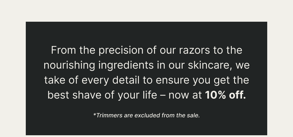 From the precision of our razors to the nourishing ingredients in our skincare, we take of every detail to ensure you get the best shave of your life – now at 10% off.