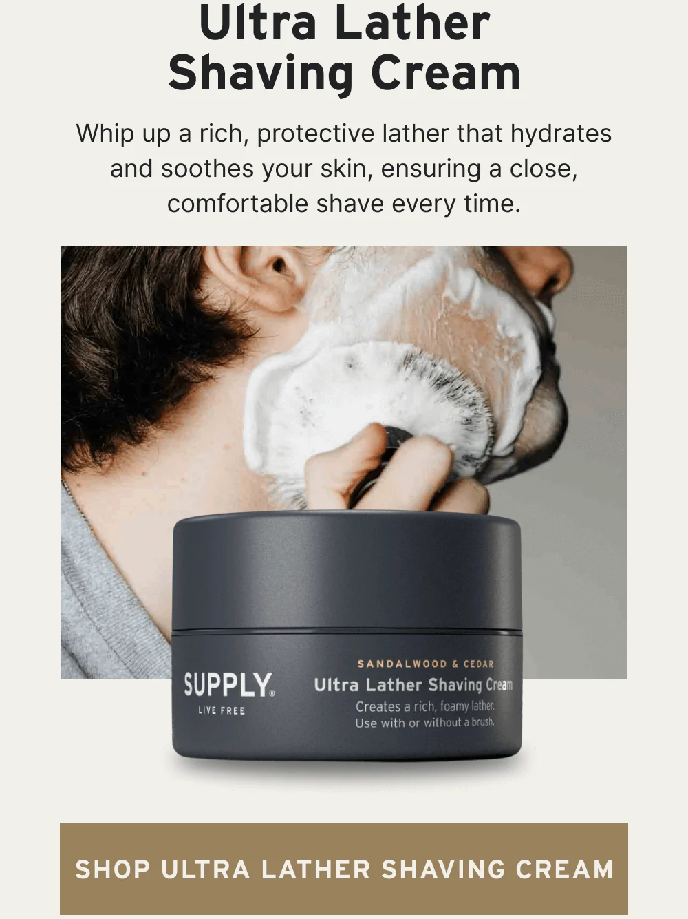 Ultra Lather Shaving Cream Whip up a rich, protective lather that hydrates and soothes your skin, ensuring a close, comfortable shave every time. [ Shop Ultra Lather Shaving Cream ]