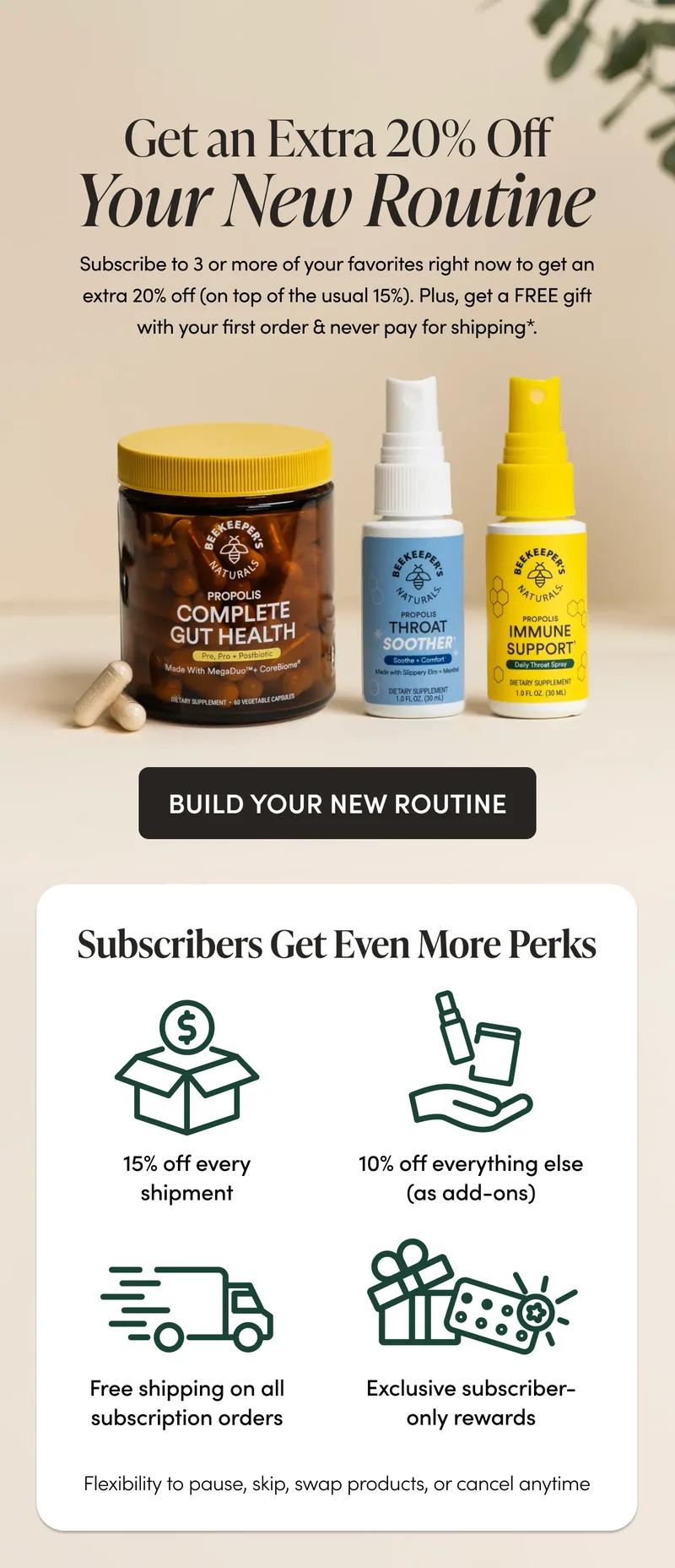 Get an Extra 20% Off Your New Routine Subscribe to 3 or more of your favorites right now to get an extra 20% off (on top of the usual 15%). Plus, get a FREE gift with your first order & never pay for shipping*. CTA: BUILD YOUR NEW ROUTINE      Subscribers Get VIP Perks  15% off every shipment 10% off everything else (as add-ons)     *Free shipping on all subscription orders  Exclusive subscriber-only rewards    Flexibility to pause, skip, swap products, or cancel anytime