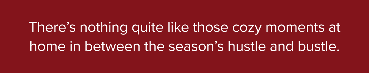 There’s nothing quite like those cozy moments at home in between the season’s hustle and bustle.
