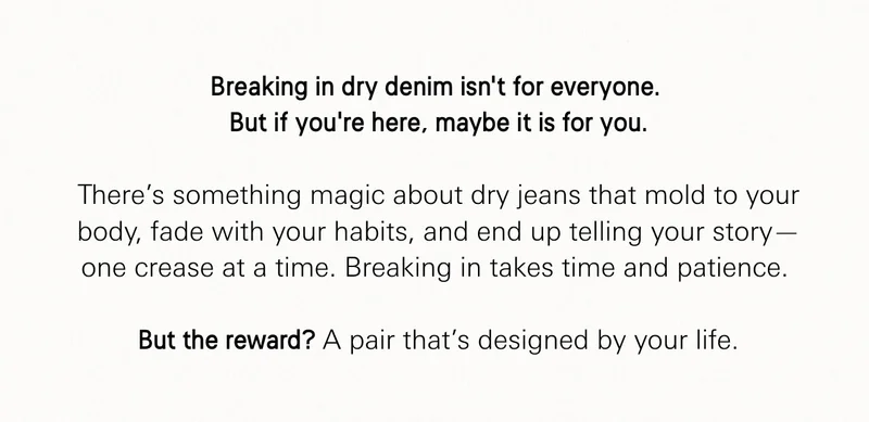 Breaking in dry denim isn’t for everyone.  But if you’re here, maybe it is for you.  There’s something magic about dry jeans that mold to your body, fade with your habits, and end up telling your story—one crease at a time. Breaking in takes time and patience.   But the reward? A pair that’s designed by your life.