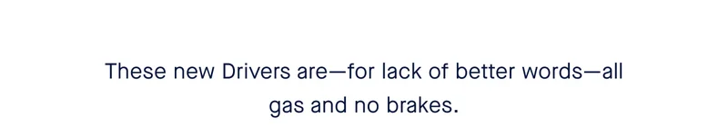 These new Drivers are—for lack of better words—all gas and no brakes.