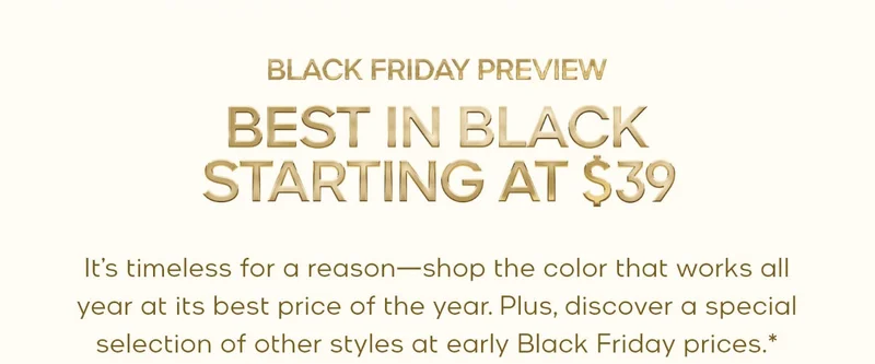 BLACK FRIDAY PREVIEW BEST IN BLACK STARTING AT $39 It’s timeless for a reason—shop the color that works all year at its best price of the year. Plus, discover a special selection of other styles at early Black Friday prices.*
