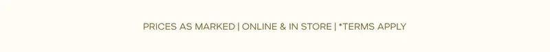 PRICES AS MARKED | ONLINE & IN STORE | *TERMS APPLY