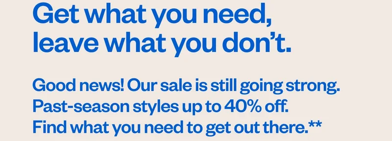 Get what you need, leave what you don’t. Good news! Our sale is still going strong. Past-season styles up to 40% off. Find what you need to get out there.**