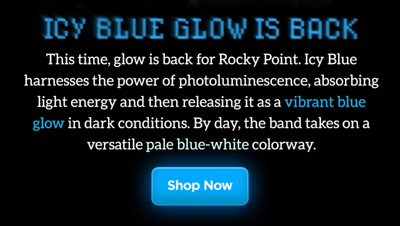 Icy Blue Glow is back. This time, glow is back for Rocky Point Band. Icy Blue harnesses the power of photoluminescence, absorbing light energy and then releasing it as a vibrant blue glow in the dark conditions. By day, the band takes on a versatile pale blue-white colorway. Shop Now.