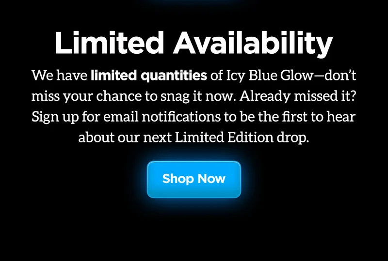 Limited Availability. We have limited quantities of Icy Blue Glow-don't miss your chance to snag it now. Already missed it? Aign up for email notifications to be the first to hear about our next Limited Edition drop.