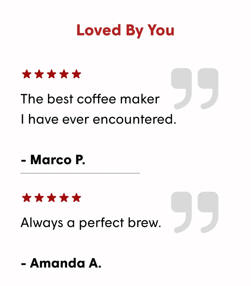 Loved By You The best coffee maker I have ever encountered.  - Marco P. Always a perfect brew.  - Amanda A.
