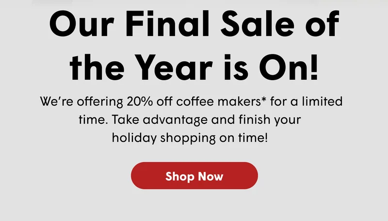 Our Final Sale of the Year is On! We’re offering 20% off coffee makers* for a limited time. Take advantage and finish your  holiday shopping on time!&nbsp;[SHOP NOW]