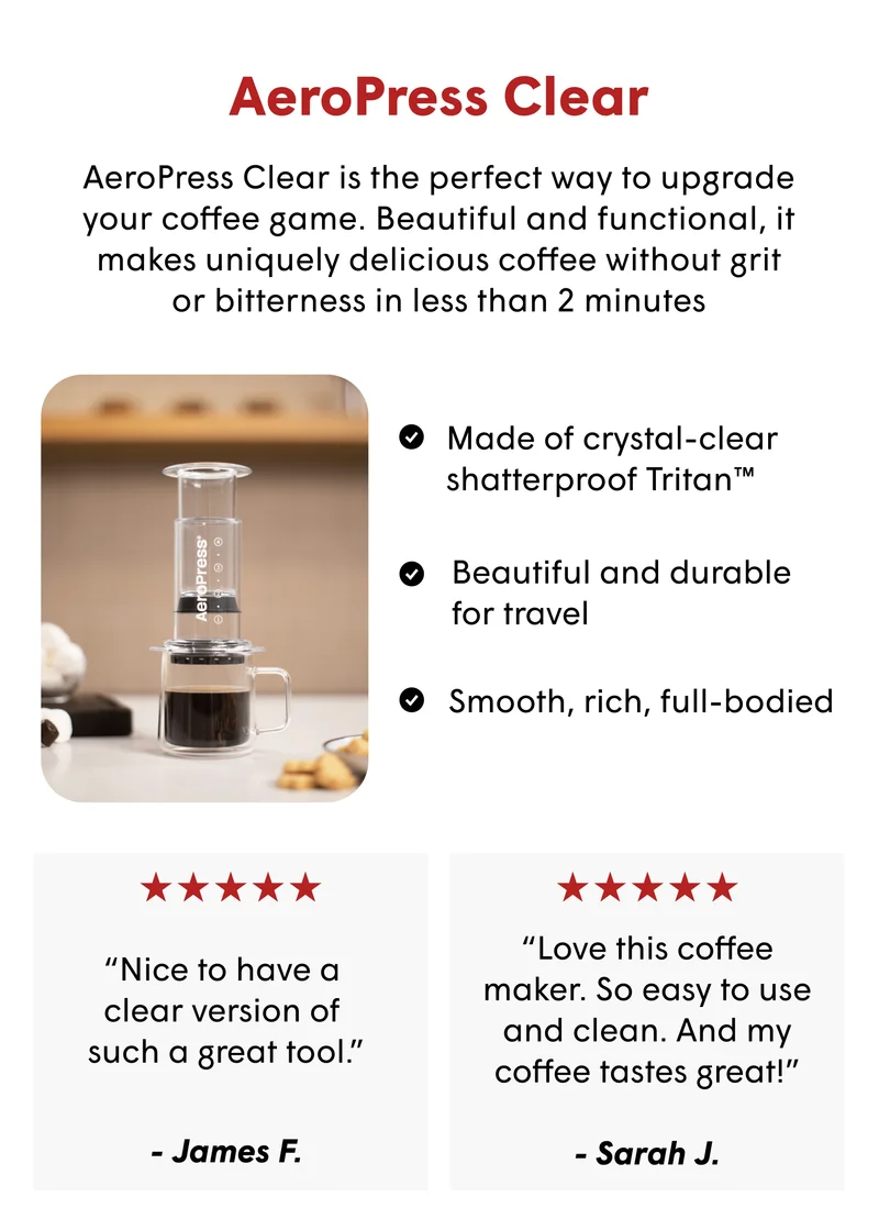 AeroPress Clear AeroPress Clear is the perfect way to upgrade your coffee game. Beautiful and functional, it makes uniquely delicious coffee without grit or bitterness in less than 2 minutes Made of crystal-clear shatterproof Tritan™ Beautiful and durable  for travel Smooth, rich, full-bodied “Nice to have a  clear version of  such a great tool.”  “Love this coffee maker. So easy to use and clean. And my coffee tastes great!”  - Sarah J. - James F.