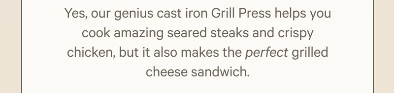 Yes, our genius cast iron Grill Press helps you cook amazing seared steaks and crispy chicken, but it also makes the perfect grilled cheese sandwich.