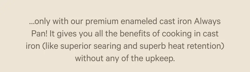 only with our premium enameled cast iron Always Pan! It gives you all the benefits of cooking in cast iron without any of the unkeep.