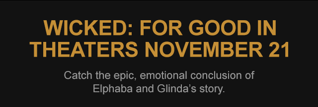 WICKED: FOR GOOD IN THEATRES NOVEMBER 21 Catch the epic, emotional conclusion of Elphaba and Glinda's story.