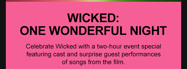 WICKED: ONE WONDERFUL NIGHT Celebrate Wicked with a two-hour event special featuring cast and surprise guest performances of songs from the film.