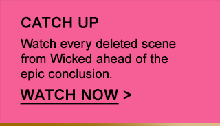 CATCH UP Watch every deleted scene from wicked ahead of the epic conclusion. WATCH NOW