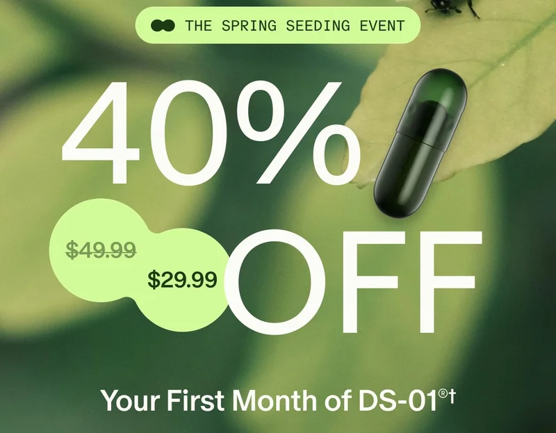 THE SPRING SEEDING EVENT | 40% OFF | ($49.99) $29.99 | Your First Month of DS-01®†