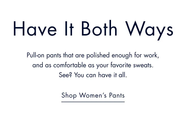 Have it both ways                                            Pull-on pants that are polished enough for work, and as comfortable as your favorite sweats. See? You can have it all.                                            Shop women's pants