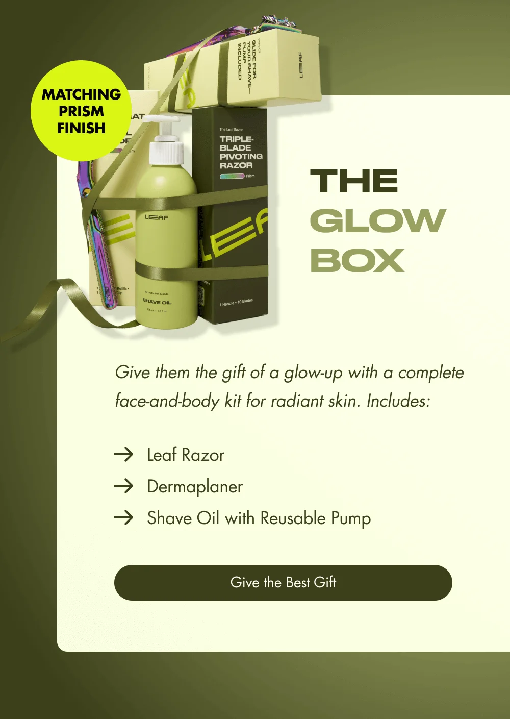 MATCHING PRISM FINISH The  Glow  Box Give them the gift of a glow-up with a complete face-and-body kit for radiant skin. Includes: Leaf Razor Dermaplaner Shave Oil with Reusable Pump Give the Best Gift