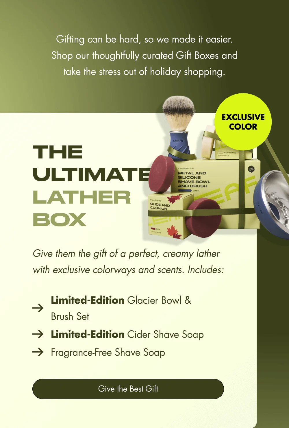 Gifting can be hard, so we made it easier. Shop our thoughtfully curated Gift Boxes and take the stress out of holiday shopping. EXCLUSIVE COLOR The Ultimate Lather Box Give them the gift of a perfect, creamy lather with exclusive colorways and scents. Includes: Limited-Edition Glacier Bowl & Brush Set Limited-Edition Cider Shave Soap Fragrance-Free Shave Soap Give the Best Gift