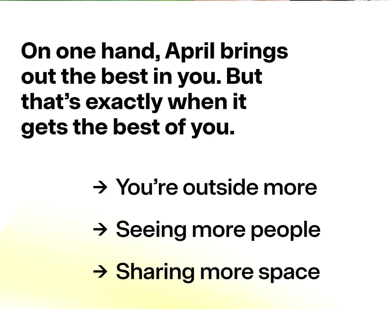 On one hand, April brings out the best in you. But that’s exactly when it gets the best of you. > You're outside more > Seeing more people > Sharing more space