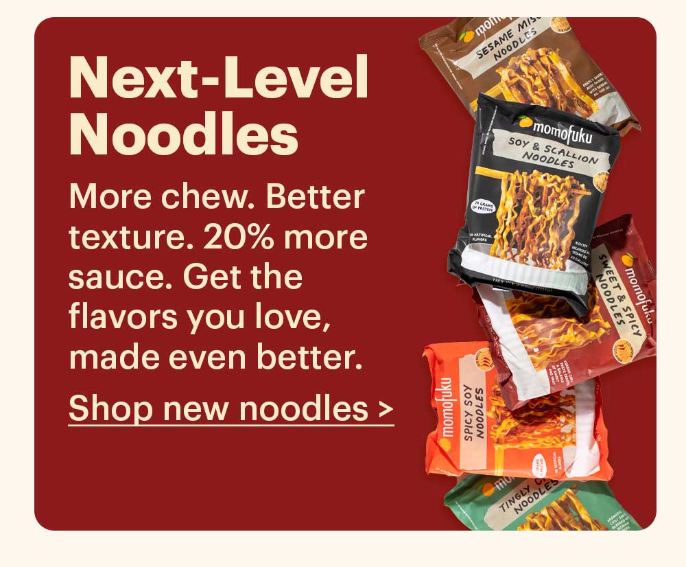 NEXT-LEVEL NOODLES  More chew. Better texture. 20% more sauce. Get the flavors you love, made even better.  Shop new noodles >