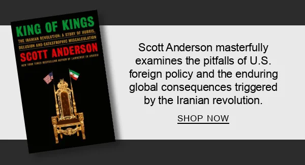 King of Kings: The Iranian Revolution: A Story of Hubris, Delusion and Catastrophic Miscalculation by Scott Anderson : Scott Anderson masterfully examines the pitfalls of U.S. foreign policy and the enduring global consequences triggered by the Iranian revolution.