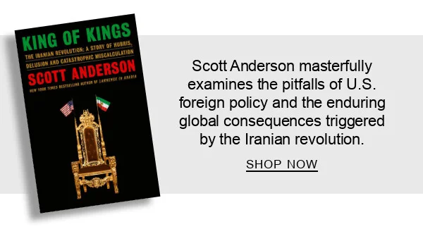 King of Kings: The Iranian Revolution: A Story of Hubris, Delusion and Catastrophic Miscalculation by Scott Anderson : Scott Anderson masterfully examines the pitfalls of U.S. foreign policy and the enduring global consequences triggered by the Iranian revolution. SHOP NOW