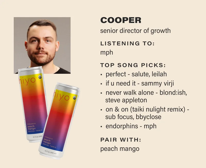 COOPER senior director of growth listening to: MPH top song picks: Perfect - Salute, LEILAH If U Need It - Sammy Virji Never Walk Alone - BLOND:ISH, Steve Appleton On & On (Taiki Nulight Remix) - Sub Focus, bbyclose  Endorphins - MPH pair with: peach mango