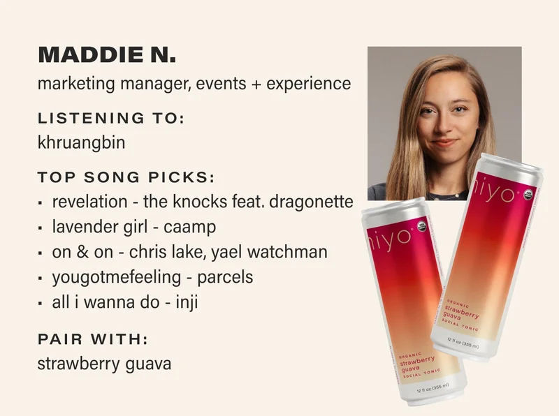 MADDIE N. marketing manager, events + experience listening to: khruangbin top song picks:   Revelation - The Knocks Feat. Dragonette&nbsp;  Lavender&nbsp;Girl - Caamp  On & On - Chris Lake, Yael Watchman  Yougotmefeeling - Parcels  ALL I WANNA DO - INJI pair with: strawberry guava