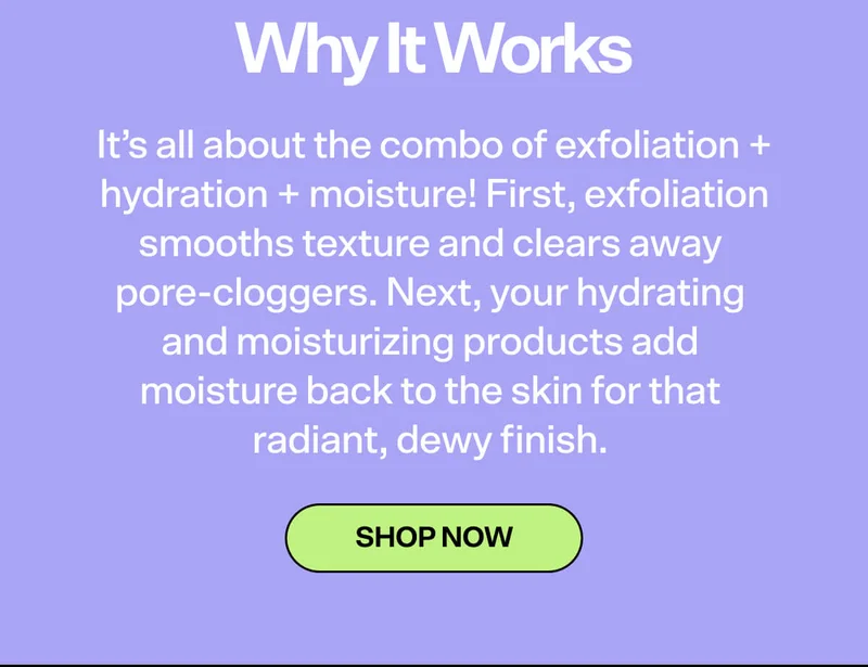 Why it Works. It’s all about the combo of exfoliation + hydration + moisture! First, exfoliation smooths texture and clears away pore-cloggers. Next, your hydrating and moisturizing products add moisture back to the skin for that radiant, dewy finish.