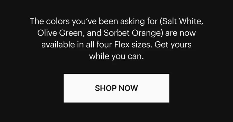 Your favorite colors (Salt White, Olive Green, and Sorbet Orange) are now available in all four Flex sizes. Get yours while you can. Shop Now