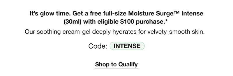 It’s glow time. Get a free full-size Moisture Surge™ Intense (30ml) with eligible $100 purchase.* Our soothing cream-gel deeply hydrates for velvety-smooth skin. | Code: INTENSE | Shop to Qualify