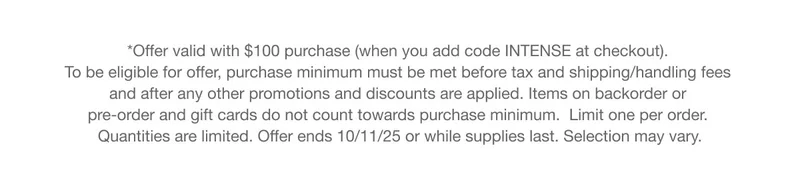 *Offer valid with $100 purchase (when you add code INTENSE at checkout). To be eligible for offer, purchase minimum must be met before tax and shipping/handling fees and after any other promotions and discounts are applied. Items on backorder or pre-order and gift cards do not count towards purchase minimum.  Limit one per order. Quantities are limited. Offer ends 10/11/25 or while supplies last. Selection may vary.